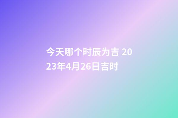 今天哪个时辰为吉 2023年4月26日吉时